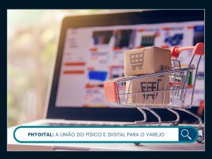 Phygital: a união do físico e digital para o varejo