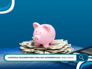 Controle orçamentário para seu supermercado: guia e dicas